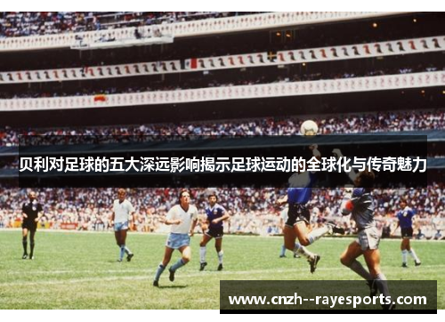 贝利对足球的五大深远影响揭示足球运动的全球化与传奇魅力