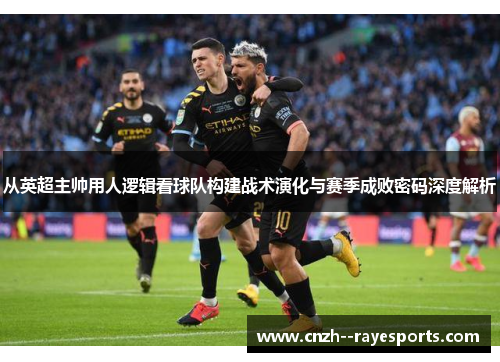 从英超主帅用人逻辑看球队构建战术演化与赛季成败密码深度解析