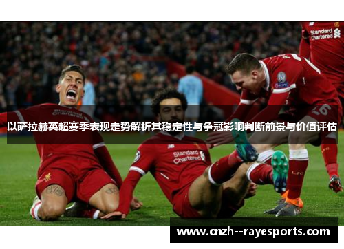 以萨拉赫英超赛季表现走势解析其稳定性与争冠影响判断前景与价值评估 以萨拉赫英超赛季表现走势解析其稳定性与争冠影响判断前景与价值评估