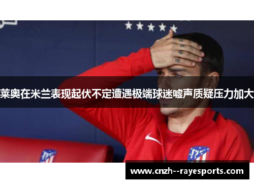 莱奥在米兰表现起伏不定遭遇极端球迷嘘声质疑压力加大 莱奥在米兰表现起伏不定遭遇极端球迷嘘声质疑压力加大