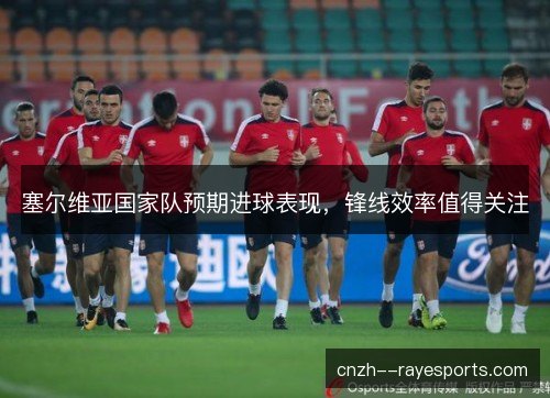 塞尔维亚国家队预期进球表现，锋线效率值得关注